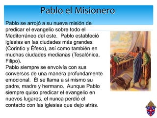 Pablo el Misionero
Pablo se arrojó a su nueva misión de
predicar el evangelio sobre todo el
Mediterráneo del este. Pablo estableció
iglesias en las ciudades más grandes
(Corintio y Éfeso), así como también en
muchas ciudades medianas (Tesalónica,
Filipo).
Pablo siempre se envolvía con sus
conversos de una manera profundamente
emocional. Él se llama a si mismo su
padre, madre y hermano. Aunque Pablo
siempre quiso predicar el evangelio en
nuevos lugares, el nunca perdió el
contacto con las iglesias que dejo atrás.
 