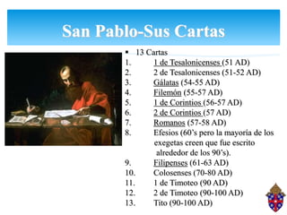 San Pablo-Sus Cartas
 13 Cartas
1. 1 de Tesalonicenses (51 AD)
2. 2 de Tesalonicenses (51-52 AD)
3. Gálatas (54-55 AD)
4. Filemón (55-57 AD)
5. 1 de Corintios (56-57 AD)
6. 2 de Corintios (57 AD)
7. Romanos (57-58 AD)
8. Efesios (60’s pero la mayoría de los
exegetas creen que fue escrito
alrededor de los 90’s).
9. Filipenses (61-63 AD)
10. Colosenses (70-80 AD)
11. 1 de Timoteo (90 AD)
12. 2 de Timoteo (90-100 AD)
13. Tito (90-100 AD)
 