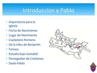 Introduccion a Pablo
 Importancia para la
Iglesia
 Fecha de Nacimiento
 Lugar de Nacimiento
 Ciudadano Romano
 De la tribu de Benjamin
 Fariseo
 Estudio bajo Gamaliel
 Perseguidor de Cristianos
 Saulo-Pablo
 