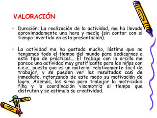 VALORACIÓN Duración: La realización de la actividad, me ha llevado aproximadamente una hora y media (sin contar con el tiempo invertido en esta presentación). La actividad me ha gustado mucho, lástima que no tengamos todo el tiempo del mundo para dedicarnos a este tipo de prácticas… El trabajo con la arcilla me parece una actividad muy gratificante para los niños con n.e.e., puesto que es un material relativamente fácil de trabajar, y se pueden ver los resultados casi de inmediato, reforzando de este modo su motivación de logro. Además, les sirve para trabajar la motricidad fina y la coordinación visomotriz al tiempo que disfrutan y se estimula su creatividad. 