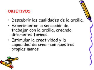 OBJETIVOS Descubrir las cualidades de la arcilla. Experimentar la sensación de trabajar con la arcilla, creando diferentes formas.  Estimular la creatividad y la capacidad de crear con nuestras propias manos 