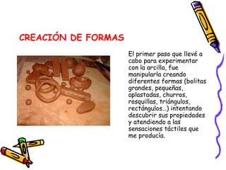 CREACIÓN DE FORMAS El primer paso que llevé a cabo para experimentar con la arcilla, fue manipularla creando diferentes formas (bolitas grandes, pequeñas, aplastadas, churros, rosquillas, triángulos, rectángulos…) intentando descubrir sus propiedades y atendiendo a las sensaciones táctiles que me producía. 