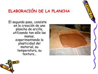 ELABORACIÓN DE LA PLANCHA El segundo paso, consiste en la creación de una plancha de arcilla, utilizando tan sólo las manos, experimentando la plasticidad del material, su temperatura, su textura… 