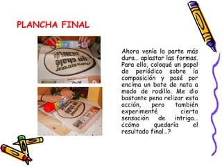 PLANCHA FINAL Ahora venía la parte más dura… aplastar las formas. Para ello, coloqué un papel de periódico sobre la composición y pasé por encima un bote de nata a modo de rodillo. Me dio bastante pena relizar esta acción, pero también experimenté cierta sensación de intriga… ¿cómo quedaría el resultado final…?  
