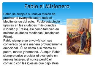 Pablo el Misionero
Pablo se arrojó a su nueva misión de
predicar el evangelio sobre todo el
Mediterráneo del este. Pablo estableció
iglesias en las ciudades más grandes
(Corintio y Éfeso), así como también en
muchas ciudades medianas (Tesalónica,
Filipo).
Pablo siempre se envolvía con sus
conversos de una manera profundamente
emocional. Él se llama a si mismo su
padre, madre y hermano. Aunque Pablo
siempre quiso predicar el evangelio en
nuevos lugares, el nunca perdió el
contacto con las iglesias que dejo atrás.
 