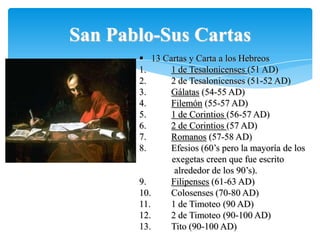 San Pablo-Sus Cartas
        13 Cartas y Carta a los Hebreos
       1.     1 de Tesalonicenses (51 AD)
       2.     2 de Tesalonicenses (51-52 AD)
       3.     Gálatas (54-55 AD)
       4.     Filemón (55-57 AD)
       5.     1 de Corintios (56-57 AD)
       6.     2 de Corintios (57 AD)
       7.     Romanos (57-58 AD)
       8.     Efesios (60‟s pero la mayoría de los
              exegetas creen que fue escrito
               alrededor de los 90‟s).
       9.     Filipenses (61-63 AD)
       10.    Colosenses (70-80 AD)
       11.    1 de Timoteo (90 AD)
       12.    2 de Timoteo (90-100 AD)
       13.    Tito (90-100 AD)
 
