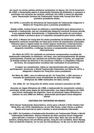 de reunir os vários estilos similares existentes na época. Em 23 de Fevereiro
de 1963, a Associação aderiu à Associação Coreana de Atletismo e começou a
participar em torneios de carácter nacional. Em 1965 o nome foi alterado
para 'Associação Coreana de Taekwondo' tendo sido Young Chai Kim o
primeiro presidente eleito.
Em 1970, o concelho de directores da Associação de Taekwondo elegeram o
Mestre Un Yong Kim para a próxima presidência.
Desde então, muitos foram os esforços e contribuições para desenvolver e
expandir o taekwondo, até ser considerado desporto nacional Coreano devido
à sua popularidade. Actualmente, o Taekwondo faz parte do curriculum
escolar desde o primeiro grau e é requisito necessário para treino militar.
Em 1972, o Mestre Un Yong Kim foi eleito presidente da Kukkiwon, palácio de
desportos nacional construído em Seul para treino de estudantes avançados.
Kukiwon gere e regula todos os cintos negros nacionais e internacionais,
serve de centro de pesquisa para o melhoramento do taekwondo como
desporto científico, e alberga torneios e campeonatos nacionais e
internacionais.
Em Maio de 1973, foi realizado os primeiros campeonatos mundiais de
taekwondo realizados na Kukiwon, em Seul, com aproximadamente 30 países
participantes. Ficando por equipas em primeiro lugar a Coreia, em segundo
os Estado Unidos da América e em terceiros o México e a República Popular
da China. Os campeonatos mundiais são realizados bi-anualmente.
A seguir ao campeonato, todos os representantes dos países que
participaram, formaram a World Taekwondo Federation em Maio de 1973, e
elegeram o Mestre Un Yong Kim como presidente.
Em Maio de 1981, com os esforços do Dr. Un Yong Kim, o IOC aprovou a
inclusão do taekwondo como modalidade de demonstração nos Jogos
Olímpicos de 1988 realizados em Seúl, Coreia.
Em 1982, Dr. Un Yong Kim foi eleito como membro executivo do IOC.
Durante os Jogos Olímpicos de 1988, o taekwondo foi novamente votado a
participar ainda como jogos de demonstração, nos Jogos Olímpicos de 1992
que foram realizados em Espanha. Para os próximos Jogos Olímpicos a
realizar no ano 2000 em Sidney, taekwondo participará como desporto
oficial.
HISTORIA DO TAEKWOND NO BRASIL
KTA (Korea Taekwondo Association), envia para o Brasil o Grão-mestre San
Ming Cho, em 1970. Estabeleceu- se em São Paulo, onde iniciou a prática
dessa arte marcial no país e fundou a atual Academia Liberdade.
Em 1987, foi fundada a Confederação Brasileira de Taekwondo filiada a World
Taekwondo Federation. Outros mestres da elite coreana foram chegando
para difundir e ensinar o Taekwondo entre eles: Woo Jae Lee no Rio de
Janeiro, Chang Seun Lim em Minas gerais, Jung Do Lim na Bahia, Soon Myong
Choi no Distrito Federal, Ju Yo Loh em Pernambuco, Te Bo Lee no Rio Grande
 
