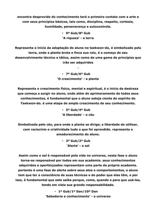encontra desprovido do conhecimento terá o primeiro contato com a arte e
com seus princípios básicos, tais como, disciplina, respeito, cortesia,
humildade, perseverança e autocontrole.
• 9º Gub/8º Gub
'A riqueza' - a terra
Representa o início da adaptação do aluno no taekwon-do, é simbolizado pela
terra, onde a planta brota e finca sua raiz, é o começo de seu
desenvolvimento técnico e tático, assim como de uma gama de princípios que
irão ser adquiridos
.
• 7º Gub/6º Gub
'O crescimento' - a planta
Representa o crescimento físico, mental e espiritual, é o início da destreza
que começa a surgir no aluno, onde além do aprimoramento de todos seus
conhecimentos, é fundamental que o aluno esteja ciente do espírito do
Taekwon-do. é uma etapa de amplo crescimento de seu conhecimento.
• 5º Gub/4º Gub
'A liberdade' - o céu
Simbolizada pelo céu, para onde a planta se dirige; a liberdade de utilizar,
com raciocínio e criatividade tudo o que foi aprendido. representa o
amadurecimento do aluno.
• 3º Gub/2º Gub
'Alerta' - o sol
Assim como o sol é responsável pela vida no universo, nesta fase o aluno
torna-se responsável por todos em sua academia. seus conhecimentos
adquiridos e aperfeiçoados representam uma parte da própria academia.
portanto é uma fase de alerta sobre seus atos e comportamentos, o aluno
tem que ter a consciência de suas técnicas e do poder que elas têm, e por
isso, é fundamental que este saiba porque, como, quando e para que usá-las,
tendo em vista sua grande responsabilidade.
• 1º Gub/1º Dan/10º Dan
'Sabedoria e conhecimento' - o universo
 