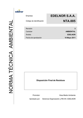 NORMATÉCNICAAMBIENTAL
Empresa EDELNOR S.A.A.
Código de identificación NTA.005
Revisión 3
Carácter AMBIENTAL
Ámbito EDELNOR
Fecha de aprobación 18 Mayo 2011
Disposición Final de Residuos
Promotor: Área Medio Ambiente
Aprobado por: Gerencia Organización y RR.HH. EDELNOR
 