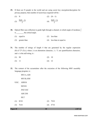Paper-II 10 J-87-16
29. If there are N people in the world and are using secret key encryption/decryption for
privacy purpose, then number of secret keys required will be :
(1) N (2) (N – 1)
(3)
N(N – 1)
2 (4)
N(N + 1)
2
30. Optical fiber uses reflection to guide light through a channel, in which angle of incidence
is ________ the critical angle.
(1) equal to (2) less than
(3) greater than (4) less than or equal to
31. The number of strings of length 4 that are generated by the regular expression
(0|∈)1+2* (3|∈), where | is an alternation character, {+, *} are quantification characters,
and ∈ is the null string, is :
(1) 08 (2) 10
(3) 11 (4) 12
32. The content of the accumulator after the execution of the following 8085 assembly
language program, is :
MVI A, 42H
MVI B, 05H
UGC: ADD B
DCR B
JNZ UGC
ADI 25H
HLT
(1) 82 H (2) 78 H
(3) 76 H (4) 47 H
www.examrace.com
 