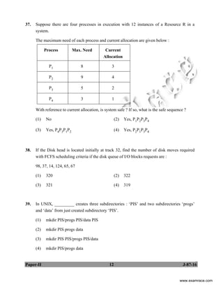 Paper-II 12 J-87-16
37. Suppose there are four processes in execution with 12 instances of a Resource R in a
system.
The maximum need of each process and current allocation are given below :
Process Max. Need Current
Allocation
P1 8 3
P2 9 4
P3 5 2
P4 3 1
With reference to current allocation, is system safe ? If so, what is the safe sequence ?
(1) No (2) Yes, P1P2P3P4
(3) Yes, P4P3P1P2 (4) Yes, P2P1P3P4
38. If the Disk head is located initially at track 32, find the number of disk moves required
with FCFS scheduling criteria if the disk queue of I/O blocks requests are :
98, 37, 14, 124, 65, 67
(1) 320 (2) 322
(3) 321 (4) 319
39. In UNIX, _________ creates three subdirectories : ‘PIS’ and two subdirectories ‘progs’
and ‘data’ from just created subdirectory ‘PIS’.
(1) mkdir PIS/progs PIS/data PIS
(2) mkdir PIS progs data
(3) mkdir PIS PIS/progs PIS/data
(4) mkdir PIS/progs data
www.examrace.com
 