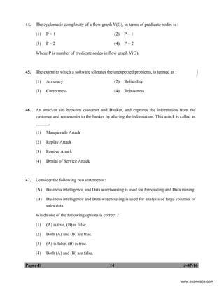 Paper-II 14 J-87-16
44. The cyclomatic complexity of a flow graph V(G), in terms of predicate nodes is :
(1) P + 1 (2) P – 1
(3) P – 2 (4) P + 2
Where P is number of predicate nodes in flow graph V(G).
45. The extent to which a software tolerates the unexpected problems, is termed as :
(1) Accuracy (2) Reliability
(3) Correctness (4) Robustness
46. An attacker sits between customer and Banker, and captures the information from the
customer and retransmits to the banker by altering the information. This attack is called as
______.
(1) Masquerade Attack
(2) Replay Attack
(3) Passive Attack
(4) Denial of Service Attack
47. Consider the following two statements :
(A) Business intelligence and Data warehousing is used for forecasting and Data mining.
(B) Business intelligence and Data warehousing is used for analysis of large volumes of
sales data.
Which one of the following options is correct ?
(1) (A) is true, (B) is false.
(2) Both (A) and (B) are true.
(3) (A) is false, (B) is true.
(4) Both (A) and (B) are false.
www.examrace.com
 