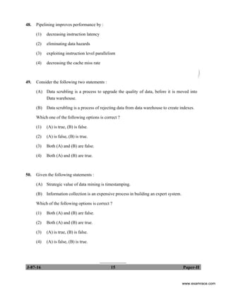 J-87-16 15 Paper-II
48. Pipelining improves performance by :
(1) decreasing instruction latency
(2) eliminating data hazards
(3) exploiting instruction level parallelism
(4) decreasing the cache miss rate
49. Consider the following two statements :
(A) Data scrubling is a process to upgrade the quality of data, before it is moved into
Data warehouse.
(B) Data scrubling is a process of rejecting data from data warehouse to create indexes.
Which one of the following options is correct ?
(1) (A) is true, (B) is false.
(2) (A) is false, (B) is true.
(3) Both (A) and (B) are false.
(4) Both (A) and (B) are true.
50. Given the following statements :
(A) Strategic value of data mining is timestamping.
(B) Information collection is an expensive process in building an expert system.
Which of the following options is correct ?
(1) Both (A) and (B) are false.
(2) Both (A) and (B) are true.
(3) (A) is true, (B) is false.
(4) (A) is false, (B) is true.
____________
www.examrace.com
 