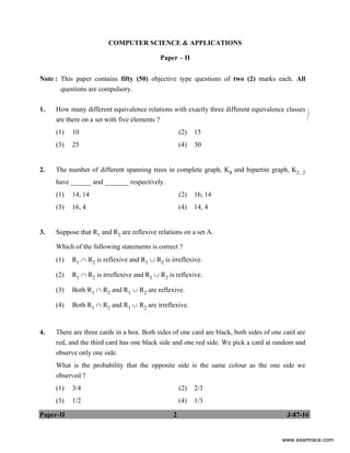 Paper-II 2 J-87-16
COMPUTER SCIENCE & APPLICATIONS
Paper – II
Note : This paper contains fifty (50) objective type questions of two (2) marks each. All
questions are compulsory.
1. How many different equivalence relations with exactly three different equivalence classes
are there on a set with five elements ?
(1) 10 (2) 15
(3) 25 (4) 30
2. The number of different spanning trees in complete graph, K4 and bipartite graph, K2, 2
have ______ and _______ respectively.
(1) 14, 14 (2) 16, 14
(3) 16, 4 (4) 14, 4
3. Suppose that R1 and R2 are reflexive relations on a set A.
Which of the following statements is correct ?
(1) R1 ∩ R2 is reflexive and R1 ∪ R2 is irreflexive.
(2) R1 ∩ R2 is irreflexive and R1 ∪ R2 is reflexive.
(3) Both R1 ∩ R2 and R1 ∪ R2 are reflexive.
(4) Both R1 ∩ R2 and R1 ∪ R2 are irreflexive.
4. There are three cards in a box. Both sides of one card are black, both sides of one card are
red, and the third card has one black side and one red side. We pick a card at random and
observe only one side.
What is the probability that the opposite side is the same colour as the one side we
observed ?
(1) 3/4 (2) 2/3
(3) 1/2 (4) 1/3
www.examrace.com
 