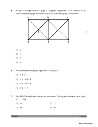 J-87-16 3 Paper-II
5. A clique in a simple undirected graph is a complete subgraph that is not contained in any
larger complete subgraph. How many cliques are there in the graph shown below ?
(1) 2
(2) 4
(3) 5
(4) 6
6. Which of the following logic expressions is incorrect ?
(1) 1 ⊕ 0 = 1
(2) 1 ⊕ 1 ⊕ 1 = 1
(3) 1 ⊕ 1 ⊕ 0 = 1
(4) 1 ⊕ 1 = 0
7. The IEEE-754 double-precision format to represent floating point numbers, has a length
of _____ bits.
(1) 16 (2) 32
(3) 48 (4) 64
www.examrace.com
 