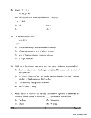 J-87-16 5 Paper-II
11. Given i = 0, j = 1, k = –1
x = 0.5, y = 0.0
What is the output of the following expression in C language ?
x * y < i + j || k
(1) – 1 (2) 0
(3) 1 (4) 2
12. The following statement in ‘C’
int (*f())[ ];
declares
(1) a function returning a pointer to an array of integers.
(2) a function returning an array of pointers to integers.
(3) array of functions returning pointers to integers.
(4) an illegal statement.
13. Which one of the following is correct, when a class grants friend status to another class ?
(1) The member functions of the class generating friendship can access the members of
the friend class.
(2) All member functions of the class granted friendship have unrestricted access to the
members of the class granting the friendship.
(3) Class friendship is reciprocal to each other.
(4) There is no such concept.
14. When a method in a subclass has the same name and type signatures as a method in the
superclass, then the method in the subclass _____ the method in the superclass.
(1) Overloads (2) Friendships
(3) Inherits (4) Overrides
www.examrace.com
 