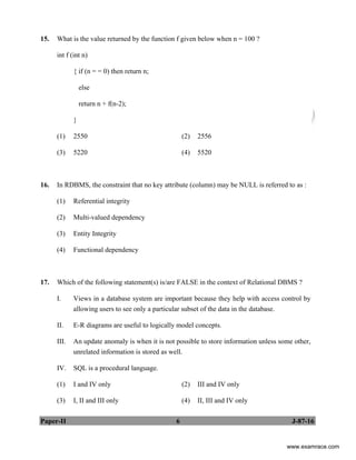 Paper-II 6 J-87-16
15. What is the value returned by the function f given below when n = 100 ?
int f (int n)
{ if (n = = 0) then return n;
else
return n + f(n-2);
}
(1) 2550 (2) 2556
(3) 5220 (4) 5520
16. In RDBMS, the constraint that no key attribute (column) may be NULL is referred to as :
(1) Referential integrity
(2) Multi-valued dependency
(3) Entity Integrity
(4) Functional dependency
17. Which of the following statement(s) is/are FALSE in the context of Relational DBMS ?
I. Views in a database system are important because they help with access control by
allowing users to see only a particular subset of the data in the database.
II. E-R diagrams are useful to logically model concepts.
III. An update anomaly is when it is not possible to store information unless some other,
unrelated information is stored as well.
IV. SQL is a procedural language.
(1) I and IV only (2) III and IV only
(3) I, II and III only (4) II, III and IV only
www.examrace.com
 