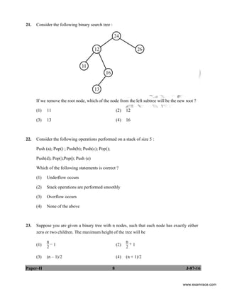 Paper-II 8 J-87-16
21. Consider the following binary search tree :
If we remove the root node, which of the node from the left subtree will be the new root ?
(1) 11 (2) 12
(3) 13 (4) 16
22. Consider the following operations performed on a stack of size 5 :
Push (a); Pop() ; Push(b); Push(c); Pop();
Push(d); Pop();Pop(); Push (e)
Which of the following statements is correct ?
(1) Underflow occurs
(2) Stack operations are performed smoothly
(3) Overflow occurs
(4) None of the above
23. Suppose you are given a binary tree with n nodes, such that each node has exactly either
zero or two children. The maximum height of the tree will be
(1)
n
2
– 1 (2)
n
2
+ 1
(3) (n – 1)/2 (4) (n + 1)/2
www.examrace.com
 