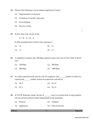 J-87-16 9 Paper-II
24. Which of the following is not an inherent application of stack ?
(1) Implementation of recursion
(2) Evaluation of a postfix expression
(3) Job scheduling
(4) Reverse a string
25. In how many ways can the string
A ∩ B – A ∩ B – A
be fully parenthesized to yield an infix expression ?
(1) 15 (2) 14
(3) 13 (4) 12
26. A multiplexer combines four 100-Kbps channels using a time slot of 2 bits. What is the bit
rate ?
(1) 100 Kbps (2) 200 Kbps
(3) 400 Kbps (4) 1000 Kbps
27. In a fully-connected mesh network with 10 computers, total ______ number of cables are
required and ______ number of ports are required for each device.
(1) 40, 9 (2) 45, 10
(3) 45, 9 (4) 50, 10
28. In TCP/IP Reference model, the job of _______ layer is to permit hosts to inject packets
into any network and travel them independently to the destination.
(1) Physical (2) Transport
(3) Application (4) Host-to-network
www.examrace.com
 