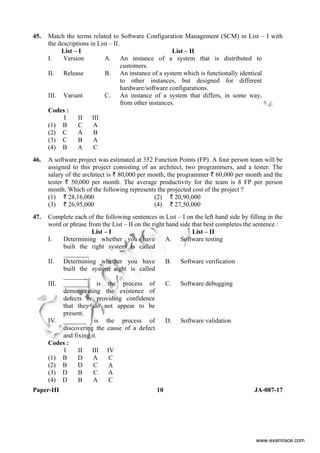 Paper-III 10 JA-087-17
45. Match the terms related to Software Configuration Management (SCM) in List – I with
the descriptions in List – II.
List – I List – II
I. Version A. An instance of a system that is distributed to
customers.
II. Release B. An instance of a system which is functionally identical
to other instances, but designed for different
hardware/software configurations.
III. Variant C. An instance of a system that differs, in some way,
from other instances.
Codes :
I II III
(1) B C A
(2) C A B
(3) C B A
(4) B A C
46. A software project was estimated at 352 Function Points (FP). A four person team will be
assigned to this project consisting of an architect, two programmers, and a tester. The
salary of the architect is ` 80,000 per month, the programmer ` 60,000 per month and the
tester ` 50,000 per month. The average productivity for the team is 8 FP per person
month. Which of the following represents the projected cost of the project ?
(1) ` 28,16,000 (2) ` 20,90,000
(3) ` 26,95,000 (4) ` 27,50,000
47. Complete each of the following sentences in List – I on the left hand side by filling in the
word or phrase from the List – II on the right hand side that best completes the sentence :
List – I List – II
I. Determining whether you have
built the right system is called
________
A. Software testing
II. Determining whether you have
built the system right is called
________
B. Software verification
III. ________ is the process of
demonstrating the existence of
defects or providing confidence
that they do not appear to be
present.
C. Software debugging
IV. _______ is the process of
discovering the cause of a defect
and fixing it.
D. Software validation
Codes :
I II III IV
(1) B D A C
(2) B D C A
(3) D B C A
(4) D B A C
www.examrace.com
 