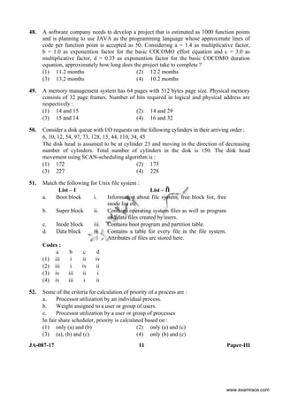 JA-087-17 11 Paper-III
48. A software company needs to develop a project that is estimated as 1000 function points
and is planning to use JAVA as the programming language whose approximate lines of
code per function point is accepted as 50. Considering a = 1.4 as multiplicative factor,
b = 1.0 as exponention factor for the basic COCOMO effort equation and c = 3.0 as
multiplicative factor, d = 0.33 as exponention factor for the basic COCOMO duration
equation, approximately how long does the project take to complete ?
(1) 11.2 months (2) 12.2 months
(3) 13.2 months (4) 10.2 months
49. A memory management system has 64 pages with 512 bytes page size. Physical memory
consists of 32 page frames. Number of bits required in logical and physical address are
respectively :
(1) 14 and 15 (2) 14 and 29
(3) 15 and 14 (4) 16 and 32
50. Consider a disk queue with I/O requests on the following cylinders in their arriving order :
6, 10, 12, 54, 97, 73, 128, 15, 44, 110, 34, 45
The disk head is assumed to be at cylinder 23 and moving in the direction of decreasing
number of cylinders. Total number of cylinders in the disk is 150. The disk head
movement using SCAN-scheduling algorithm is :
(1) 172 (2) 173
(3) 227 (4) 228
51. Match the following for Unix file system :
List – I List – II
a. Boot block i. Information about file system, free block list, free
inode list etc.
b. Super block ii. Contains operating system files as well as program
and data files created by users.
c. Inode block iii. Contains boot program and partition table.
d. Data block iv. Contains a table for every file in the file system.
Attributes of files are stored here.
Codes :
a b c d
(1) iii i ii iv
(2) iii i iv ii
(3) iv iii ii i
(4) iv iii i ii
52. Some of the criteria for calculation of priority of a process are :
a. Processor utilization by an individual process.
b. Weight assigned to a user or group of users.
c. Processor utilization by a user or group of processes
In fair share scheduler, priority is calculated based on :
(1) only (a) and (b) (2) only (a) and (c)
(3) (a), (b) and (c) (4) only (b) and (c)
www.examrace.com
 