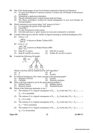 Paper-III 12 JA-087-17
53. One of the disadvantages of user level threads compared to Kernel level threads is
(1) If a user level thread of a process executes a system call, all threads in that process
are blocked.
(2) Scheduling is application dependent.
(3) Thread switching doesn’t require kernel mode privileges.
(4) The library procedures invoked for thread management in user level threads are
local procedures.
54. Which statement is not correct about “init” process in Unix ?
(1) It is generally the parent of the login shell.
(2) It has PID 1.
(3) It is the first process in the system.
(4) Init forks and execs a ‘getty’ process at every port connected to a terminal.
55. Consider following two rules R1 and R2 in logical reasoning in Artificial Intelligence (AI) :
R1 : From α ⊃ β
and α
Inter β
is known as Modus Tollens (MT)
R2 : From α ⊃ β
and β
Inter α
is known as Modus Ponens (MP)
(1) Only R1 is correct. (2) Only R2 is correct.
(3) Both R1 and R2 are correct. (4) Neither R1 nor R2 is correct.
56. Consider the following AO graph :
Which is the best node to expand next by AO* algorithm ?
(1) A (2) B
(3) C (4) B and C
57. In Artificial Intelligence (AI), what is present in the planning graph ?
(1) Sequence of levels (2) Literals
(3) Variables (4) Heuristic estimates
58. What is the best method to go for the game playing problem ?
(1) Optimal Search (2) Random Search
(3) Heuristic Search (4) Stratified Search
59. Which of the following statements is true ?
(1) The sentence S is a logical consequence of S1,…, Sn if and only if S1 ∧ S2 ∧........ ∧
Sn → S is satisfiable.
(2) The sentence S is a logical consequence of S1,…, Sn if and only if S1 ∧ S2 ∧........ ∧
Sn → S is valid.
(3) The sentence S is a logical consequence of S1,…, Sn if and only if S1 ∧ S2 ∧........ ∧
Sn ∧ S is consistent.
(4) The sentence S is a logical consequence of S1,…, Sn if and only if S1 ∧ S2 ∧........ ∧
Sn ∧ S is inconsistent.
www.examrace.com
 