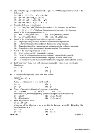 JA-087-17 13 Paper-III
60. The first order logic (FOL) statement ((R ∨ Q) ∧ (P ∨ Q)) is equivalent to which of the
following ?
(1) ((R ∨ Q) ∧ (P ∨ Q) ∧ (R ∨ P))
(2) ((R ∨ Q) ∧ (P ∨ Q) ∧ (R ∨ P))
(3) ((R ∨ Q) ∧ (P ∨ Q) ∧ (R ∨ P))
(4) ((R ∨ Q) ∧ (P ∨ Q) ∧ ( R ∨ P))
61. Given the following two statements :
A. L = {w|na(w) = nb(w)} is deterministic context free language, but not linear.
B. L = {an bn} ∪ {an b2n} is linear, but not deterministic context free language.
Which of the following options is correct ?
(1) Both (A) and (B) are false. (2) Both (A) and (B) are true.
(3) (A) is true, (B) is false. (4) (A) is false, (B) is true.
62. Which of the following pairs have different expressive power ?
(1) Single-tape-turing machine and multi-dimensional turing machine.
(2) Multi-tape turing machine and multi-dimensional turing machine.
(3) Deterministic push down automata and non-deterministic pushdown automata.
(4) Deterministic finite automata and Non-deterministic finite automata
63. Which of the following statements is false ?
(1) Every context-sensitive language is recursive.
(2) The set of all languages that are not recursively enumerable is countable.
(3) The family of recursively enumerable languages is closed under union.
(4) The families of recursively enumerable and recursive languages are closed under reversal.
64. Let C be a binary linear code with minimum distance 2t + 1 then it can correct upto _____
bits of error.
(1) t + 1 (2) t
(3) t – 2 (4)
t
2
65. A t-error correcting q-nary linear code must satisfy :
M
t
Σ
i = 0⎝
⎛
⎠
⎞
n
i (q – 1)i ≤ X
Where M is the number of code words and X is
(1) qn (2) qt
(3) q–n (4) q–t
66. Names of some of the Operating Systems are given below :
(a) MS-DOS (b) XENIX (c) OS/2
In the above list, following operating systems didn’t provide multiuser facility.
(1) (a) only (2) (a) and (b) only
(3) (b) and (c) only (4) (a), (b) and (c)
67. From the given data below :
a b b a a b b a a b
which one of the following is not a word in the dictionary created by LZ-coding (the
initial words are a, b) ?
(1) a b (2) b b
(3) b a (4) b a a b
www.examrace.com
 