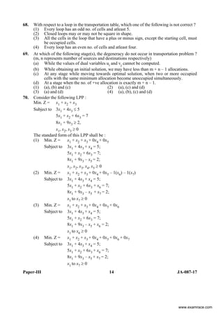 Paper-III 14 JA-087-17
68. With respect to a loop in the transportation table, which one of the following is not correct ?
(1) Every loop has an odd no. of cells and atleast 5.
(2) Closed loops may or may not be square in shape.
(3) All the cells in the loop that have a plus or minus sign, except the starting cell, must
be occupied cells.
(4) Every loop has an even no. of cells and atleast four.
69. At which of the following stage(s), the degeneracy do not occur in transportation problem ?
(m, n represents number of sources and destinations respectively)
(a) While the values of dual variables ui and vj cannot be computed.
(b) While obtaining an initial solution, we may have less than m + n – 1 allocations.
(c) At any stage while moving towards optimal solution, when two or more occupied
cells with the same minimum allocation become unoccupied simultaneously.
(d) At a stage when the no. of +ve allocation is exactly m + n – 1.
(1) (a), (b) and (c) (2) (a), (c) and (d)
(3) (a) and (d) (4) (a), (b), (c) and (d)
70. Consider the following LPP :
Min. Z = x1 + x2 + x3
Subject to 3x1 + 4x3 ≤ 5
5x1 + x2 + 6x3 = 7
8x1 + 9x3 ≥ 2,
x1, x2, x3 ≥ 0
The standard form of this LPP shall be :
(1) Min. Z = x1 + x2 + x3 + 0x4 + 0x5
Subject to 3x1 + 4x3 + x4 = 5;
5x1 + x2 + 6x3 = 7;
8x1 + 9x3 – x5 = 2;
x1, x2, x3, x4, x5 ≥ 0
(2) Min. Z = x1 + x2 + x3 + 0x4 + 0x5 – 1(x6) – 1(x7)
Subject to 3x1 + 4x3 + x4 = 5;
5x1 + x2 + 6x3 + x6 = 7;
8x1 + 9x3 – x5 + x7 = 2;
x1 to x7 ≥ 0
(3) Min. Z = x1 + x2 + x3 + 0x4 + 0x5 + 0x6
Subject to 3x1 + 4x3 + x4 = 5;
5x1 + x2 + 6x3 = 7;
8x1 + 9x3 – x5 + x6 = 2;
x1 to x6 ≥ 0
(4) Min. Z = x1 + x2 + x3 + 0x4 + 0x5 + 0x6 + 0x7
Subject to 3x1 + 4x3 + x4 = 5;
5x1 + x2 + 6x3 + x6 = 7;
8x1 + 9x3 – x5 + x7 = 2;
x1 to x7 ≥ 0
www.examrace.com
 