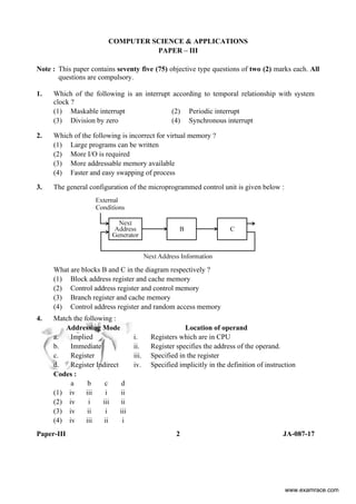Paper-III 2 JA-087-17
COMPUTER SCIENCE & APPLICATIONS
PAPER – III
Note : This paper contains seventy five (75) objective type questions of two (2) marks each. All
questions are compulsory.
1. Which of the following is an interrupt according to temporal relationship with system
clock ?
(1) Maskable interrupt (2) Periodic interrupt
(3) Division by zero (4) Synchronous interrupt
2. Which of the following is incorrect for virtual memory ?
(1) Large programs can be written
(2) More I/O is required
(3) More addressable memory available
(4) Faster and easy swapping of process
3. The general configuration of the microprogrammed control unit is given below :
What are blocks B and C in the diagram respectively ?
(1) Block address register and cache memory
(2) Control address register and control memory
(3) Branch register and cache memory
(4) Control address register and random access memory
4. Match the following :
Addressing Mode Location of operand
a. Implied i. Registers which are in CPU
b. Immediate ii. Register specifies the address of the operand.
c. Register iii. Specified in the register
d. Register Indirect iv. Specified implicitly in the definition of instruction
Codes :
a b c d
(1) iv iii i ii
(2) iv i iii ii
(3) iv ii i iii
(4) iv iii ii i
www.examrace.com
 