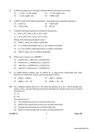 JA-087-17 3 Paper-III
5. In 8085 microprocessor, the digit 5 indicates that the microprocessor needs
(1) –5 volts, +5 volts supply (2) +5 volts supply only
(3) –5 volts supply only (4) 5 MHz clock
6. In 8085, which of the following performs : load register pair immediate operation ?
(1) LDAX rp (2) LHLD addr
(3) LXI rp, data (4) INX rp
7. Consider following schedules involving two transactions :
S1 : r1(X); r1(Y); r2(X); r2(Y); w2(Y); w1(X)
S2 : r1(X); r2(X); r2(Y); w2(Y); r1(Y); w1(X)
Which of the following statement is true ?
(1) Both S1 and S2 are conflict serializable.
(2) S1 is conflict serializable and S2 is not conflict serializable.
(3) S1 is not conflict serializable and S2 is conflict serializable.
(4) Both S1 and S2 are not conflict serializable.
8. Which one is correct w.r.t. RDBMS ?
(1) primary key ⊆ super key ⊆ candidate key
(2) primary key ⊆ candidate key ⊆ super key
(3) super key ⊆ candidate key ⊆ primary key
(4) super key ⊆ primary key ⊆ candidate key
9. Let pk(R) denotes primary key of relation R. A many-to-one relationship that exists
between two relations R1 and R2 can be expressed as follows :
(1) pk(R2) → pk(R1) (2) pk(R1) → pk(R2)
(3) pk(R2) → R1 ∩ R2 (4) pk(R1) → R1 ∩ R2
10. For a database relation R(A, B, C, D) where the domains of A, B, C and D include only
atomic values, only the following functional dependencies and those that can be inferred
from them are :
A → C
B → D
The relation R is in .
(1) First normal form but not in second normal form.
(2) Both in first normal form as well as in second normal form.
(3) Second normal form but not in third normal form.
(4) Both in second normal form as well as in third normal form.
www.examrace.com
 