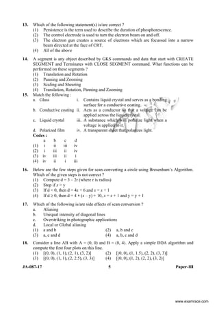 JA-087-17 5 Paper-III
13. Which of the following statement(s) is/are correct ?
(1) Persistence is the term used to describe the duration of phosphorescence.
(2) The control electrode is used to turn the electron beam on and off.
(3) The electron gun creates a source of electrons which are focussed into a narrow
beam directed at the face of CRT.
(4) All of the above
14. A segment is any object described by GKS commands and data that start with CREATE
SEGMENT and Terminates with CLOSE SEGMENT command. What functions can be
performed on these segments ?
(1) Translation and Rotation
(2) Panning and Zooming
(3) Scaling and Shearing
(4) Translation, Rotation, Panning and Zooming
15. Match the following :
a. Glass i. Contains liquid crystal and serves as a bonding
surface for a conductive coating.
b. Conductive coating ii. Acts as a conductor so that a voltage can be
applied across the liquid crystal.
c. Liquid crystal iii. A substance which will polarize light when a
voltage is applied to it.
d. Polarized film iv. A transparent sheet that polarizes light.
Codes :
a b c d
(1) i ii iii iv
(2) i iii ii iv
(3) iv iii ii i
(4) iv ii i iii
16. Below are the few steps given for scan-converting a circle using Bresenham’s Algorithm.
Which of the given steps is not correct ?
(1) Compute d = 3 – 2r (where r is radius)
(2) Stop if x > y
(3) If d < 0, then d = 4x + 6 and x = x + 1
(4) If d ≥ 0, then d = 4 ∗ (x – y) + 10, x = x + 1 and y = y + 1
17. Which of the following is/are side effects of scan conversion ?
a. Aliasing
b. Unequal intensity of diagonal lines
c. Overstriking in photographic applications
d. Local or Global aliasing
(1) a and b (2) a, b and c
(3) a, c and d (4) a, b, c and d
18. Consider a line AB with A = (0, 0) and B = (8, 4). Apply a simple DDA algorithm and
compute the first four plots on this line.
(1) [(0, 0), (1, 1), (2, 1), (3, 2)] (2) [(0, 0), (1, 1.5), (2, 2), (3, 3)]
(3) [(0, 0), (1, 1), (2, 2.5), (3, 3)] (4) [(0, 0), (1, 2), (2, 2), (3, 2)]
www.examrace.com
 