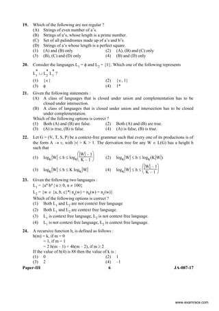 Paper-III 6 JA-087-17
19. Which of the following are not regular ?
(A) Strings of even number of a’s.
(B) Strings of a’s, whose length is a prime number.
(C) Set of all palindromes made up of a’s and b’s.
(D) Strings of a’s whose length is a perfect square.
(1) (A) and (B) only (2) (A), (B) and (C) only
(3) (B), (C) and (D) only (4) (B) and (D) only
20. Consider the languages L1 = φ and L2 = {1}. Which one of the following represents
L
*
1
∪ L
*
2
L
*
1
?
(1) {∈} (2) {∈, 1}
(3) φ (4) 1*
21. Given the following statements :
(A) A class of languages that is closed under union and complementation has to be
closed under intersection.
(B) A class of languages that is closed under union and intersection has to be closed
under complementation.
Which of the following options is correct ?
(1) Both (A) and (B) are false. (2) Both (A) and (B) are true.
(3) (A) is true, (B) is false. (4) (A) is false, (B) is true.
22. Let G = (V, T, S, P) be a context-free grammar such that every one of its productions is of
the form A → v, with |v| = K > 1. The derivation tree for any W ∈ L(G) has a height h
such that
(1) logK|W| ≤ h ≤ logK⎝
⎜
⎛
⎠
⎟
⎞
|W| – 1
K – 1 (2) logK|W| ≤ h ≤ logK(K|W|)
(3) logK|W| ≤ h ≤ K logK|W| (4) logK|W| ≤ h ≤
⎝
⎜
⎛
⎠
⎟
⎞
|W| – 1
K – 1
23. Given the following two languages :
L1 = {an bn | n ≥ 0, n ≠ 100}
L2 = {w ∈ {a, b, c}*| na(w) = nb(w) = nc(w)}
Which of the following options is correct ?
(1) Both L1 and L2 are not context free language
(2) Both L1 and L2 are context free language.
(3) L1 is context free language, L2 is not context free language.
(4) L1 is not context free language, L2 is context free language.
24. A recursive function h, is defined as follows :
h(m) = k, if m = 0
= 1, if m = 1
= 2 h(m – 1) + 4h(m – 2), if m ≥ 2
If the value of h(4) is 88 then the value of k is :
(1) 0 (2) 1
(3) 2 (4) –1
www.examrace.com
 