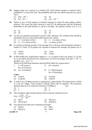JA-087-17 7 Paper-III
25. Suppose there are n stations in a slotted LAN. Each station attempts to transmit with a
probability P in each time slot. The probability that only one station transmits in a given
slot is .
(1) nP(1 – P)n – 1 (2) nP
(3) P(1 – P)n – 1 (4) nP(1 – P)n – 1
26. Station A uses 32 byte packets to transmit messages to station B using sliding window
protocol. The round trip delay between A and B is 40 milliseconds and the bottleneck
bandwidth on the path between A and B is 64 kbps. The optimal window size of A is
.
(1) 20 (2) 10
(3) 30 (4) 40
27. Let G(x) be generator polynomial used for CRC checking. The condition that should be
satisfied by G(x) to correct odd numbered error bits, will be :
(1) (1 + x) is factor of G(x) (2) (1 – x) is factor of G(x)
(3) (1 + x2) is factor of G(x) (4) x is factor of G(x)
28. In a packet switching network, if the message size is 48 bytes and each packet contains a
header of 3 bytes. If 24 packets are required to transmit the message, the packet size is
.
(1) 2 bytes (2) 1 byte
(3) 4 bytes (4) 5 bytes
29. In RSA public key cryptosystem suppose n = p ∗ q where p and q are primes. (e, n) and
(d, n) are public and private keys respectively. Let M be an integer such that o < M < n
and φ(n) = (p – 1) (q – 1).
Which of the following equations represent RSA public key cryptosystem ?
I. C ≡ Me (mod n) II. ed ≡ 1(mod n)
M ≡ (C)d (mod n)
III. ed ≡ 1(mod φ(n)) IV. C ≡ Me(mod φ(n))
M ≡ Cd(mod φ(n))
Codes :
(1) I and II (2) I and III
(3) II and III (4) I and IV
30. A node X on a 10 Mbps network is regulated by a token bucket. The token bucket is filled
at a rate of 2 Mbps. Token bucket is initially filled with 16 megabits. The maximum
duration taken by X to transmit at full rate of 10 Mbps is secs.
(1) 1 (2) 2
(3) 3 (4) 4
31. The asymptotic upper bound solution of the recurrence relation given by
T(n) = 2T
⎝
⎜
⎛
⎠
⎟
⎞
n
2 +
n
lg n is :
(1) O(n2) (2) O(n lg n)
(3) O(n lg lg n) (4) O(lg lg n)
32. Any decision tree that sorts n elements has height .
(1) Ω(lg n) (2) Ω(n)
(3) Ω(n lg n) (4) Ω(n2)
www.examrace.com
 