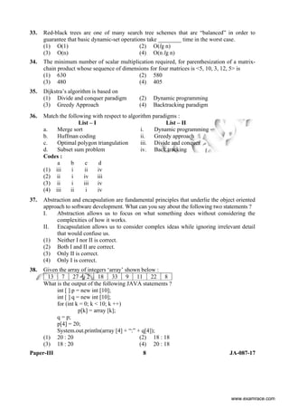 Paper-III 8 JA-087-17
33. Red-black trees are one of many search tree schemes that are “balanced” in order to
guarantee that basic dynamic-set operations take ________ time in the worst case.
(1) O(1) (2) O(lg n)
(3) O(n) (4) O(n lg n)
34. The minimum number of scalar multiplication required, for parenthesization of a matrix-
chain product whose sequence of dimensions for four matrices is <5, 10, 3, 12, 5> is
(1) 630 (2) 580
(3) 480 (4) 405
35. Dijkstra’s algorithm is based on
(1) Divide and conquer paradigm (2) Dynamic programming
(3) Greedy Approach (4) Backtracking paradigm
36. Match the following with respect to algorithm paradigms :
List – I List – II
a. Merge sort i. Dynamic programming
b. Huffman coding ii. Greedy approach
c. Optimal polygon triangulation iii. Divide and conquer
d. Subset sum problem iv. Back tracking
Codes :
a b c d
(1) iii i ii iv
(2) ii i iv iii
(3) ii i iii iv
(4) iii ii i iv
37. Abstraction and encapsulation are fundamental principles that underlie the object oriented
approach to software development. What can you say about the following two statements ?
I. Abstraction allows us to focus on what something does without considering the
complexities of how it works.
II. Encapsulation allows us to consider complex ideas while ignoring irrelevant detail
that would confuse us.
(1) Neither I nor II is correct.
(2) Both I and II are correct.
(3) Only II is correct.
(4) Only I is correct.
38. Given the array of integers ‘array’ shown below :
13 7 27 2 18 33 9 11 22 8
What is the output of the following JAVA statements ?
int [ ] p = new int [10];
int [ ] q = new int [10];
for (int k = 0; k < 10; k ++)
p[k] = array [k];
q = p;
p[4] = 20;
System.out.println(array [4] + “:” + q[4]);
(1) 20 : 20 (2) 18 : 18
(3) 18 : 20 (4) 20 : 18
www.examrace.com
 