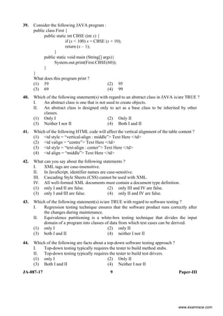 JA-087-17 9 Paper-III
39. Consider the following JAVA program :
public class First {
public static int CBSE (int x) {
if (x < 100) x = CBSE (x + 10);
return (x – 1);
}
public static void main (String[] args){
System.out.print(First.CBSE(60));
}
}
What does this program print ?
(1) 59 (2) 95
(3) 69 (4) 99
40. Which of the following statement(s) with regard to an abstract class in JAVA is/are TRUE ?
I. An abstract class is one that is not used to create objects.
II. An abstract class is designed only to act as a base class to be inherited by other
classes.
(1) Only I (2) Only II
(3) Neither I nor II (4) Both I and II
41. Which of the following HTML code will affect the vertical alignment of the table content ?
(1) <td style = “vertical-align : middle”> Text Here </td>
(2) <td valign = “centre”> Text Here </td>
(3) <td style = “text-align : center”> Text Here </td>
(4) <td align = “middle”> Text Here </td>
42. What can you say about the following statements ?
I. XML tags are case-insensitive.
II. In JavaScript, identifier names are case-sensitive.
III. Cascading Style Sheets (CSS) cannot be used with XML.
IV. All well-formed XML documents must contain a document type definition.
(1) only I and II are false. (2) only III and IV are false.
(3) only I and III are false. (4) only II and IV are false.
43. Which of the following statement(s) is/are TRUE with regard to software testing ?
I. Regression testing technique ensures that the software product runs correctly after
the changes during maintenance.
II. Equivalence partitioning is a white-box testing technique that divides the input
domain of a program into classes of data from which test cases can be derived.
(1) only I (2) only II
(3) both I and II (4) neither I nor II
44. Which of the following are facts about a top-down software testing approach ?
I. Top-down testing typically requires the tester to build method stubs.
II. Top-down testing typically requires the tester to build test drivers.
(1) only I (2) Only II
(3) Both I and II (4) Neither I nor II
www.examrace.com
 