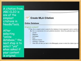 A citation from
ABC-CLIO is
one of the
simplest
citations in
NoodleTools. 

After
selecting 
"online
database," the
next step is to
select "yes"
when asked if
your content
is original. 
 