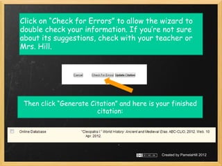 Click on “Check for Errors” to allow the wizard to
double check your information. If you’re not sure
about its suggestions, check with your teacher or
Mrs. Hill.




 Then click “Generate Citation” and here is your finished
                        citation:




                                             Created by PamelaHill 2012
 