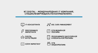 NT.DIGITAL - МЕЖДУНАРОДНАЯ IT КОМПАНИЯ,
СПЕЦИАЛИЗИРУЮЩАЯСЯ ВНАПРАВЛЕНИЯХ:
IT-КОНСАЛТИНГА
PERFORMANCE
МАРКЕТИНГА
DIGITAL
ИНТЕГРАЦИИ
ECRM МАРКЕТИНГ
BIG DATA MANAGEMENT
RTB МЕДИЙНОЙ
РЕКЛАМЫ
PROGRAMMATICДИСПЛЕЙНОЙ
И МОБИЛЬНОЙ РЕКЛАМЫ
RTB
ВИДЕОРЕКЛАМА
 