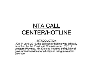 NTA CALL CENTER/HOTLINE INTRODUCTION . On 4 th  June 2010, the call center hotline was officially launched by the Provincial Commissioner, (PC) of Western Province, Mr. Kilele to improve the quality of government services for all citizens living in western province. 