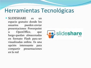Herramientas Tecnológicas SLIDESHARE  es un espacio gratuito donde los usuarios pueden enviar presentaciones Powerpoint u OpenOffice, que luego quedan almacenadas en formato Flash para ser visualizadas online. Es una opción interesante para compartir presentaciones en la red 