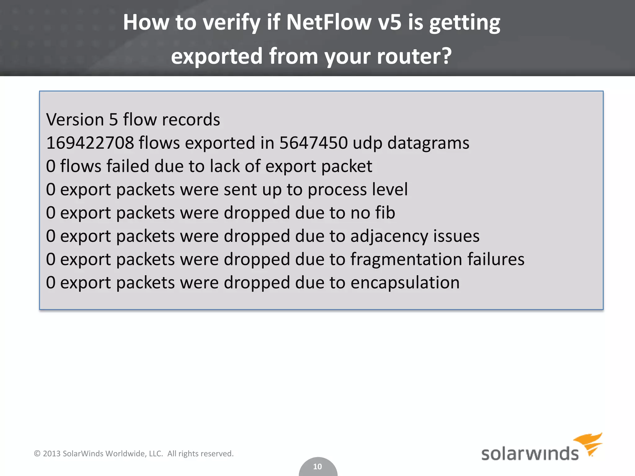 How to verify if NetFlow v5 is getting
exported from your router?
Version 5 flow records
169422708 flows exported in 5647450 udp datagrams
0 flows failed due to lack of export packet
0 export packets were sent up to process level
0 export packets were dropped due to no fib
0 export packets were dropped due to adjacency issues
0 export packets were dropped due to fragmentation failures
0 export packets were dropped due to encapsulation

© 2013 SolarWinds Worldwide, LLC. All rights reserved.
10

 