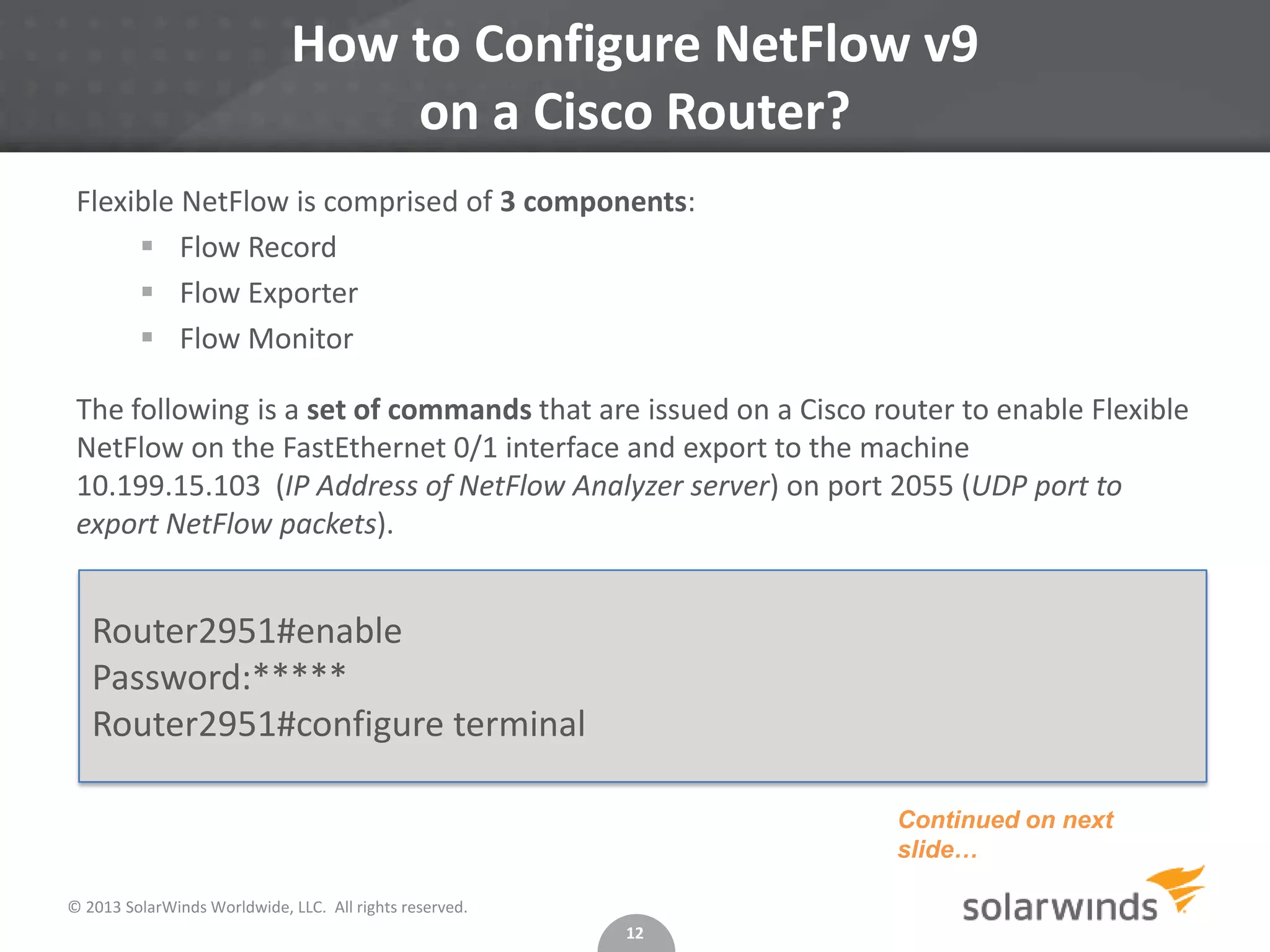 How to Configure NetFlow v9
on a Cisco Router?
Flexible NetFlow is comprised of 3 components:
 Flow Record
 Flow Exporter
 Flow Monitor
The following is a set of commands that are issued on a Cisco router to enable Flexible
NetFlow on the FastEthernet 0/1 interface and export to the machine
10.199.15.103 (IP Address of NetFlow Analyzer server) on port 2055 (UDP port to
export NetFlow packets).

Router2951#enable
Password:*****
Router2951#configure terminal
Continued on next
slide…
© 2013 SolarWinds Worldwide, LLC. All rights reserved.
12

 