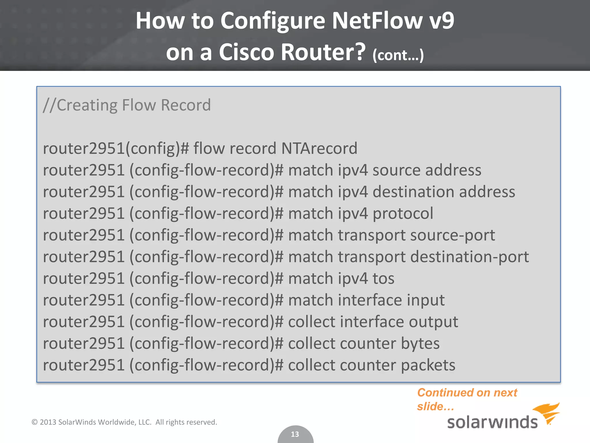 How to Configure NetFlow v9
on a Cisco Router? (cont…)
//Creating Flow Record
router2951(config)# flow record NTArecord
router2951 (config-flow-record)# match ipv4 source address
router2951 (config-flow-record)# match ipv4 destination address
router2951 (config-flow-record)# match ipv4 protocol
router2951 (config-flow-record)# match transport source-port
router2951 (config-flow-record)# match transport destination-port
router2951 (config-flow-record)# match ipv4 tos
router2951 (config-flow-record)# match interface input
router2951 (config-flow-record)# collect interface output
router2951 (config-flow-record)# collect counter bytes
router2951 (config-flow-record)# collect counter packets
Continued on next
slide…
© 2013 SolarWinds Worldwide, LLC. All rights reserved.
13

 