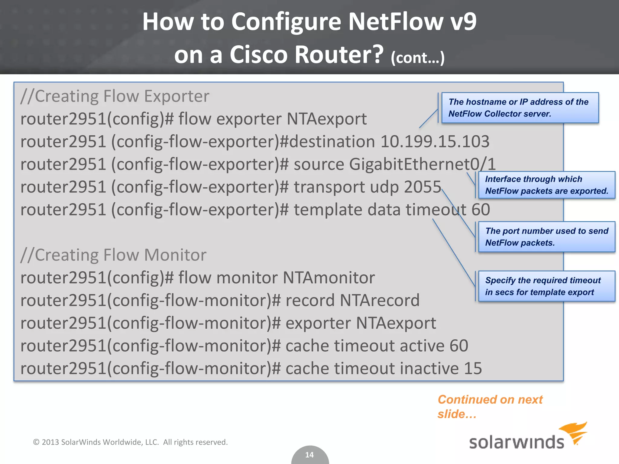 How to Configure NetFlow v9
on a Cisco Router? (cont…)
//Creating Flow Exporter
The hostname or IP address of the
NetFlow Collector server.
router2951(config)# flow exporter NTAexport
router2951 (config-flow-exporter)#destination 10.199.15.103
router2951 (config-flow-exporter)# source GigabitEthernet0/1
Interface through which
router2951 (config-flow-exporter)# transport udp 2055
NetFlow packets are exported.
router2951 (config-flow-exporter)# template data timeout 60
The port number used to send
NetFlow packets.

//Creating Flow Monitor
Specify the required timeout
router2951(config)# flow monitor NTAmonitor
in secs for template export
router2951(config-flow-monitor)# record NTArecord
router2951(config-flow-monitor)# exporter NTAexport
router2951(config-flow-monitor)# cache timeout active 60
router2951(config-flow-monitor)# cache timeout inactive 15
Continued on next
slide…
© 2013 SolarWinds Worldwide, LLC. All rights reserved.
14

 
