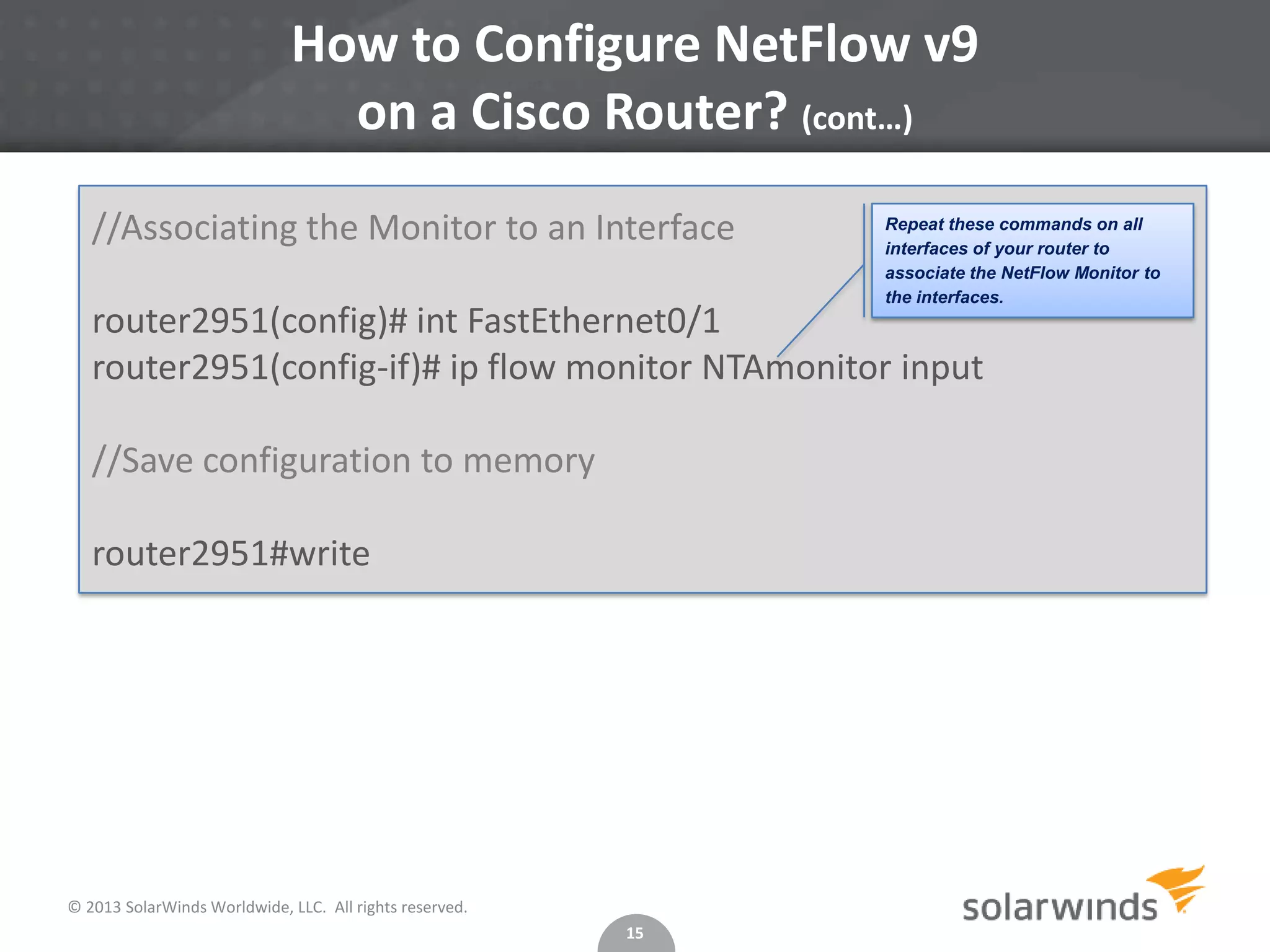 How to Configure NetFlow v9
on a Cisco Router? (cont…)
//Associating the Monitor to an Interface

Repeat these commands on all
interfaces of your router to
associate the NetFlow Monitor to
the interfaces.

router2951(config)# int FastEthernet0/1
router2951(config-if)# ip flow monitor NTAmonitor input
//Save configuration to memory
router2951#write

© 2013 SolarWinds Worldwide, LLC. All rights reserved.
15

 