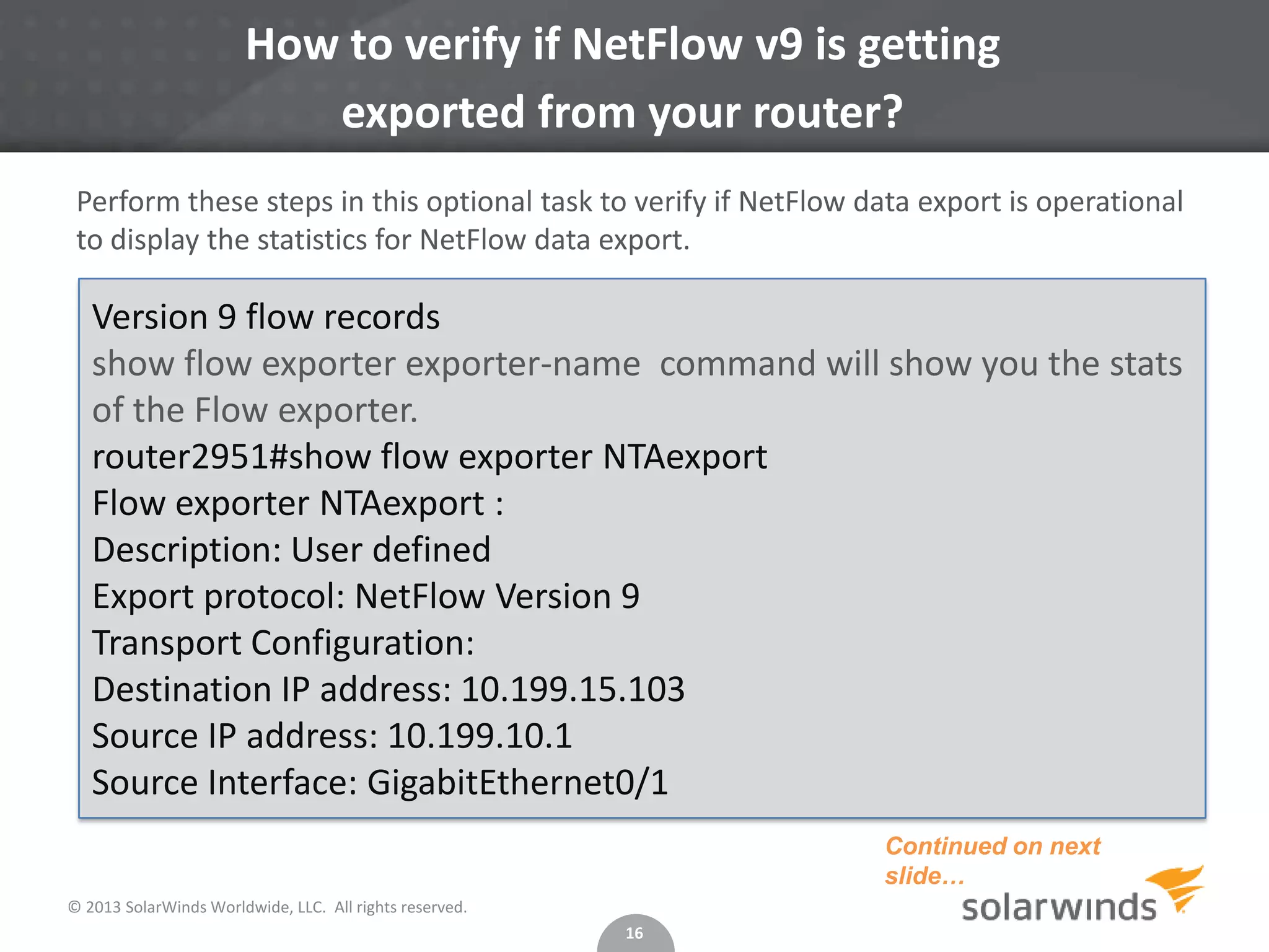 How to verify if NetFlow v9 is getting
exported from your router?
Perform these steps in this optional task to verify if NetFlow data export is operational
to display the statistics for NetFlow data export.

Version 9 flow records
show flow exporter exporter-name command will show you the stats
of the Flow exporter.
router2951#show flow exporter NTAexport
Flow exporter NTAexport :
Description: User defined
Export protocol: NetFlow Version 9
Transport Configuration:
Destination IP address: 10.199.15.103
Source IP address: 10.199.10.1
Source Interface: GigabitEthernet0/1
Continued on next
slide…
© 2013 SolarWinds Worldwide, LLC. All rights reserved.
16

 