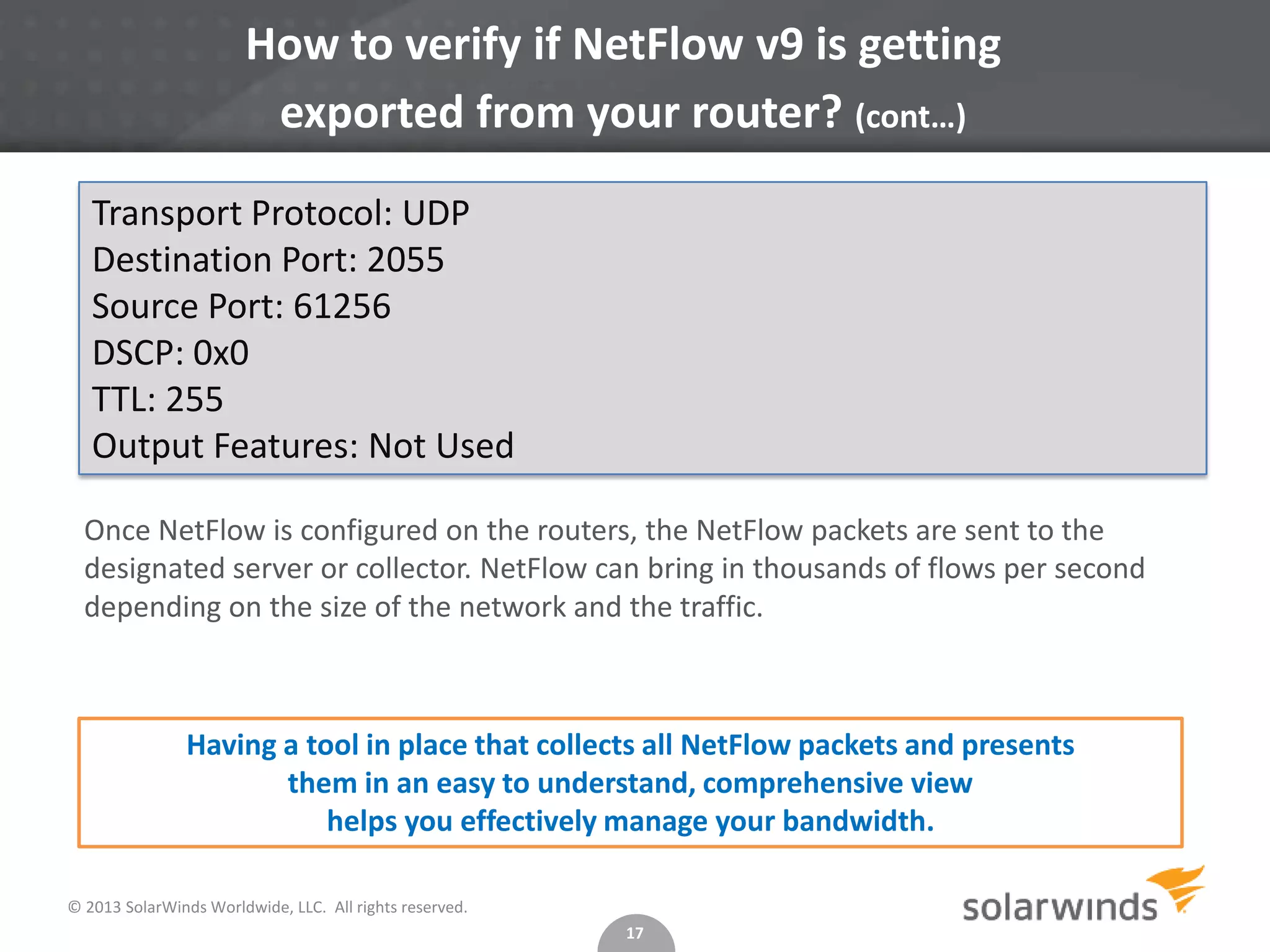 How to verify if NetFlow v9 is getting
exported from your router? (cont…)
Transport Protocol: UDP
Destination Port: 2055
Source Port: 61256
DSCP: 0x0
TTL: 255
Output Features: Not Used
Once NetFlow is configured on the routers, the NetFlow packets are sent to the
designated server or collector. NetFlow can bring in thousands of flows per second
depending on the size of the network and the traffic.

Having a tool in place that collects all NetFlow packets and presents
them in an easy to understand, comprehensive view
helps you effectively manage your bandwidth.
© 2013 SolarWinds Worldwide, LLC. All rights reserved.
17

 