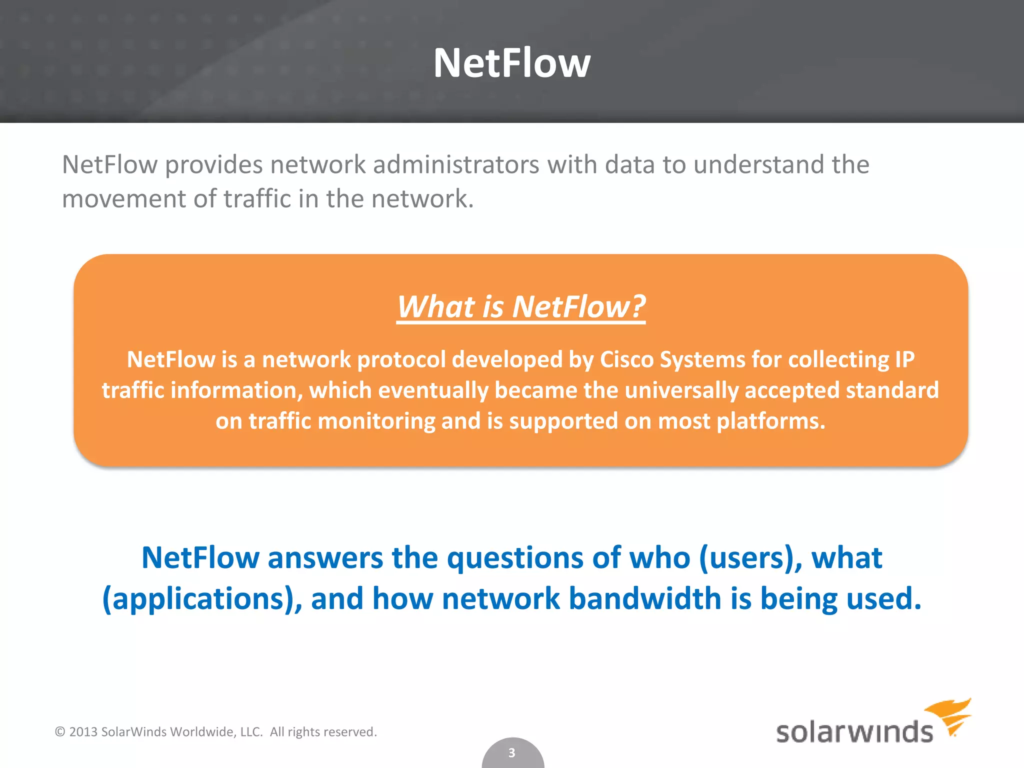 NetFlow
NetFlow provides network administrators with data to understand the
movement of traffic in the network.

What is NetFlow?
NetFlow is a network protocol developed by Cisco Systems for collecting IP
traffic information, which eventually became the universally accepted standard
on traffic monitoring and is supported on most platforms.

NetFlow answers the questions of who (users), what
(applications), and how network bandwidth is being used.

© 2013 SolarWinds Worldwide, LLC. All rights reserved.
3

 