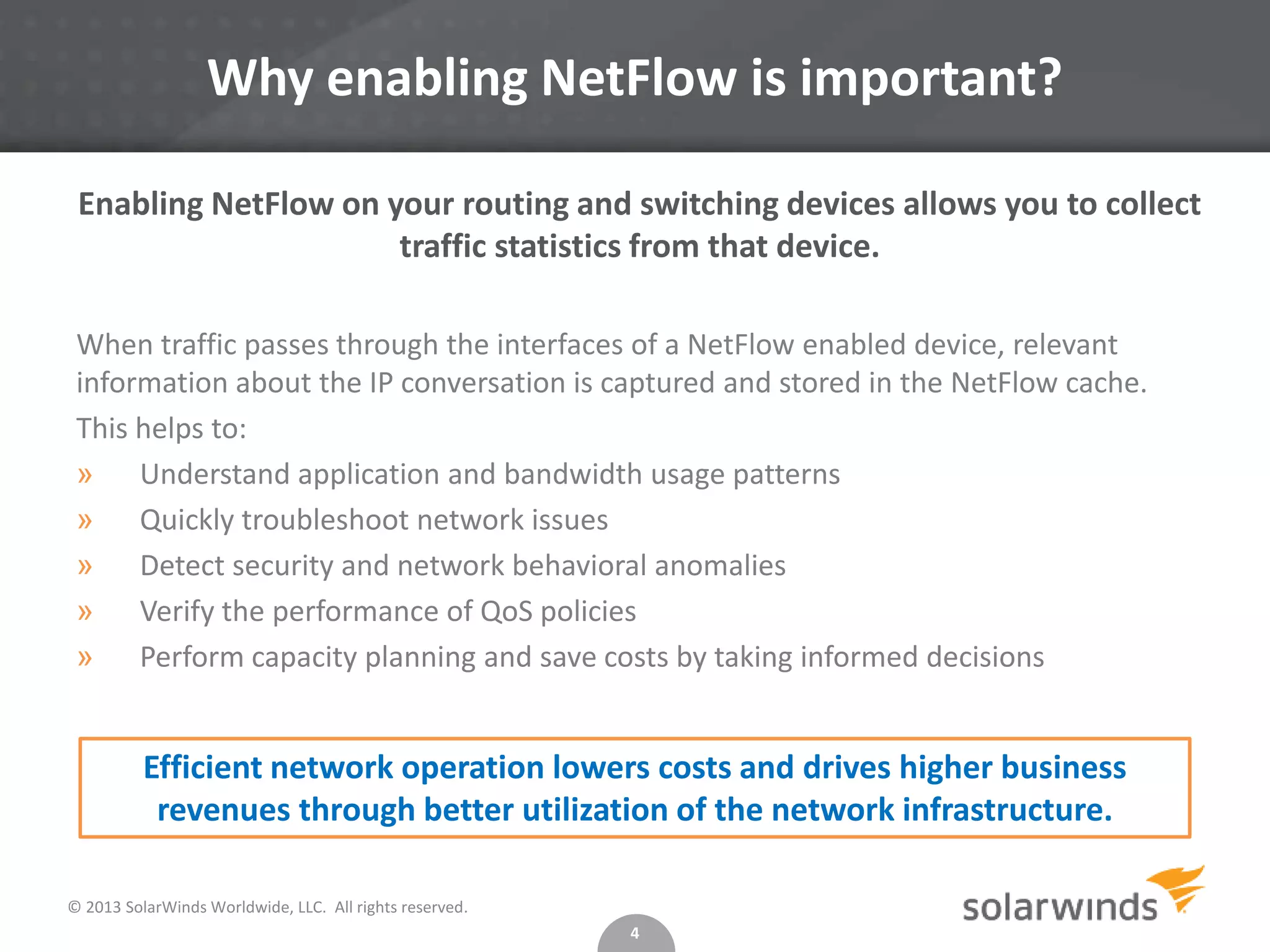 Why enabling NetFlow is important?
Enabling NetFlow on your routing and switching devices allows you to collect
traffic statistics from that device.
When traffic passes through the interfaces of a NetFlow enabled device, relevant
information about the IP conversation is captured and stored in the NetFlow cache.
This helps to:
» Understand application and bandwidth usage patterns
» Quickly troubleshoot network issues
» Detect security and network behavioral anomalies
» Verify the performance of QoS policies
» Perform capacity planning and save costs by taking informed decisions

Efficient network operation lowers costs and drives higher business
revenues through better utilization of the network infrastructure.
© 2013 SolarWinds Worldwide, LLC. All rights reserved.
4

 