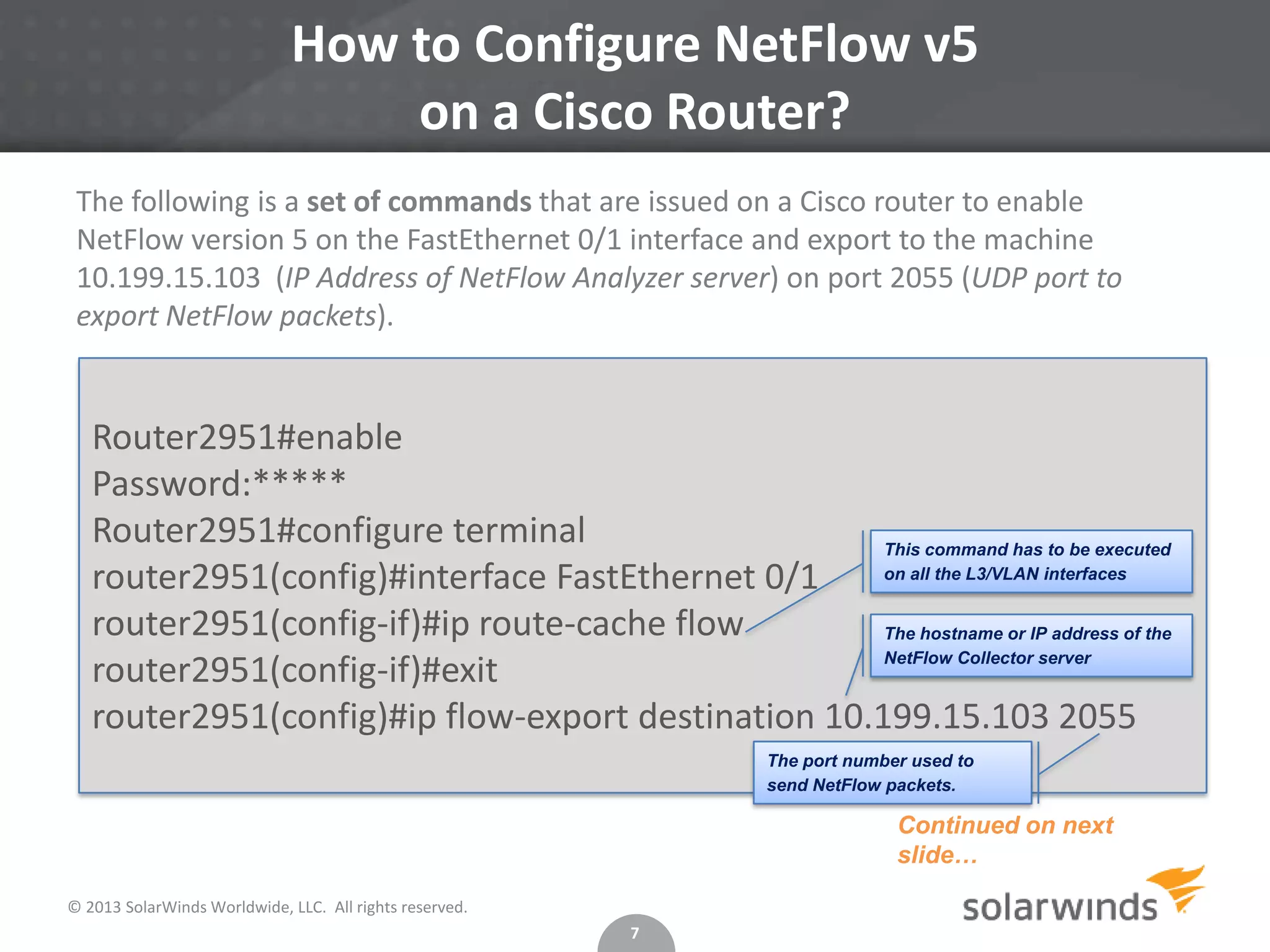 How to Configure NetFlow v5
on a Cisco Router?
The following is a set of commands that are issued on a Cisco router to enable
NetFlow version 5 on the FastEthernet 0/1 interface and export to the machine
10.199.15.103 (IP Address of NetFlow Analyzer server) on port 2055 (UDP port to
export NetFlow packets).

Router2951#enable
Password:*****
Router2951#configure terminal
This command has to be executed
on all the L3/VLAN interfaces
router2951(config)#interface FastEthernet 0/1
router2951(config-if)#ip route-cache flow
The hostname or IP address of the
NetFlow Collector server
router2951(config-if)#exit
router2951(config)#ip flow-export destination 10.199.15.103 2055
The port number used to
send NetFlow packets.

Continued on next
slide…
© 2013 SolarWinds Worldwide, LLC. All rights reserved.
7

 